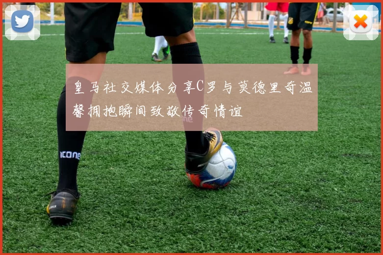皇马社交媒体分享C罗与莫德里奇温馨拥抱瞬间致敬传奇情谊